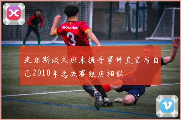 皮尔斯谈文班未握手事件直言与自己2010年总决赛经历相似