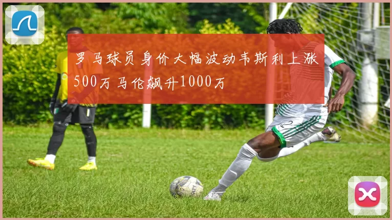 罗马球员身价大幅波动韦斯利上涨500万马伦飙升1000万