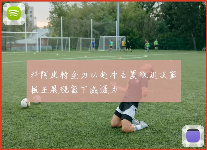 科阿皮特全力以赴冲击夏联进攻篮板王展现篮下威慑力