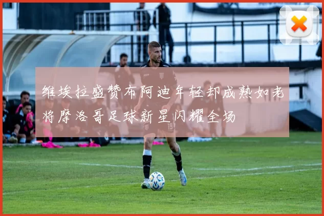 维埃拉盛赞布阿迪年轻却成熟如老将摩洛哥足球新星闪耀全场