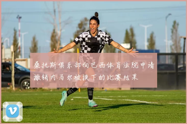 桑托斯俱乐部向巴西体育法院申请撤销内马尔被换下的比赛结果