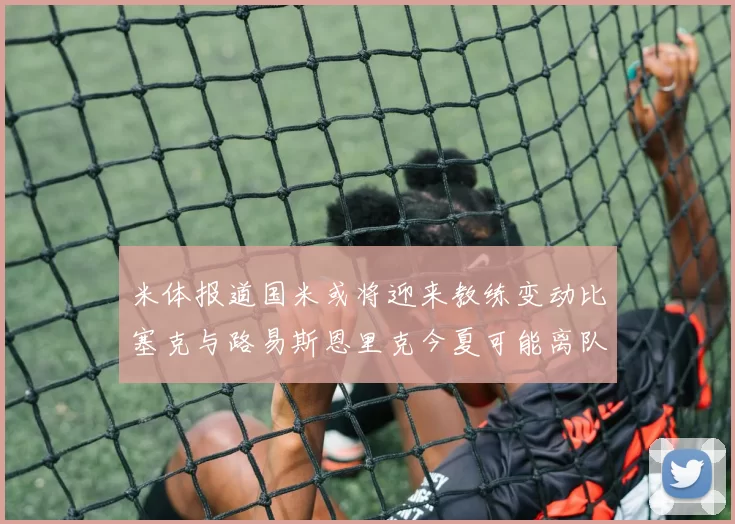 米体报道国米或将迎来教练变动比塞克与路易斯恩里克今夏可能离队