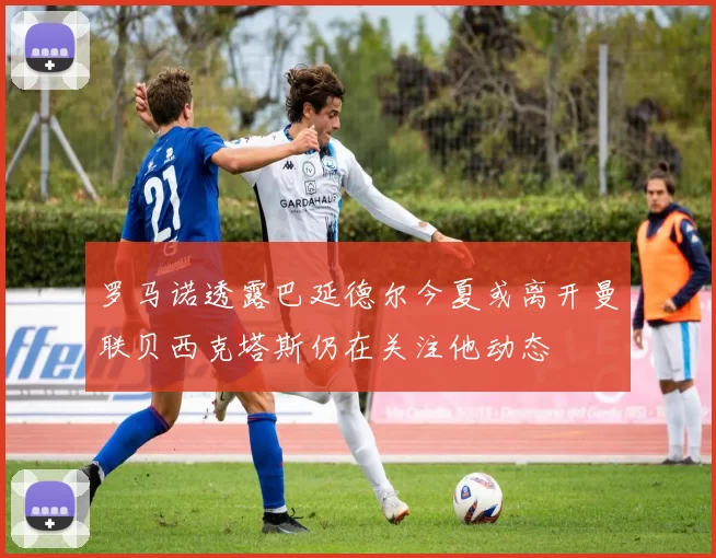 罗马诺透露巴延德尔今夏或离开曼联贝西克塔斯仍在关注他动态