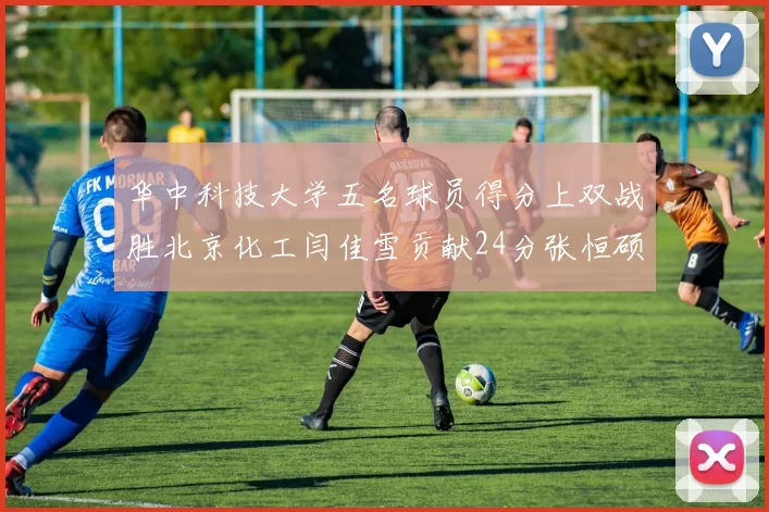 华中科技大学五名球员得分上双战胜北京化工闫佳雪贡献24分张恒硕斩获25分8篮板8助攻