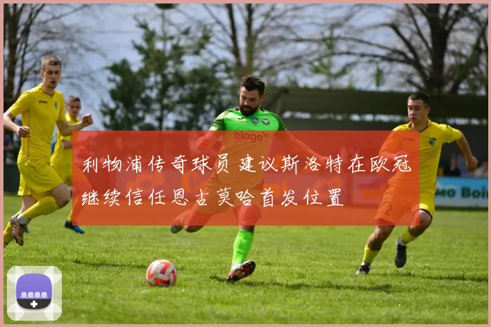 利物浦传奇球员建议斯洛特在欧冠继续信任恩古莫哈首发位置