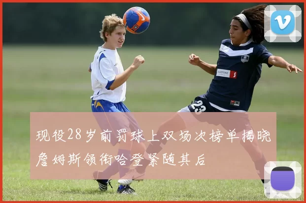 现役28岁前罚球上双场次榜单揭晓詹姆斯领衔哈登紧随其后