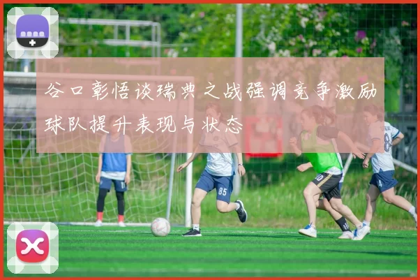 谷口彰悟谈瑞典之战强调竞争激励球队提升表现与状态