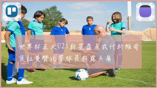 世界杯五大U21新星盘点武什科维奇莫拉曼赞比等球员崭露头角