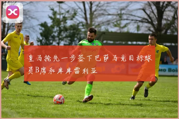 皇马抢先一步签下巴萨马竞目标球员B席和库库雷利亚