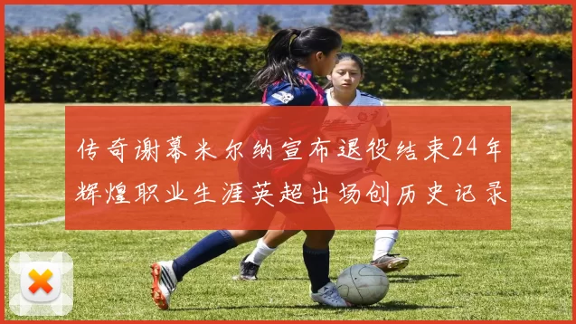 传奇谢幕米尔纳宣布退役结束24年辉煌职业生涯英超出场创历史记录