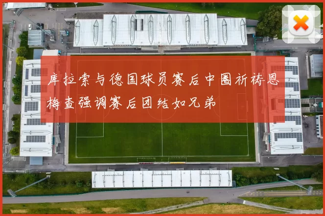 库拉索与德国球员赛后中圈祈祷恩梅查强调赛后团结如兄弟