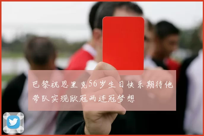 巴黎祝恩里克56岁生日快乐期待他带队实现欧冠两连冠梦想