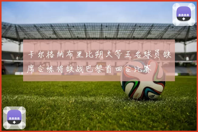 卡尔格纳布里比朔夫等五名球员缺席合练将缺战巴黎首回合比赛