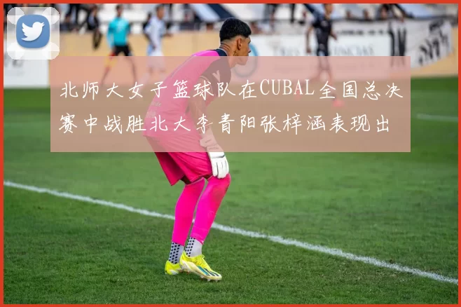 北师大女子篮球队在CUBAL全国总决赛中战胜北大李青阳张梓涵表现出色助力胜利