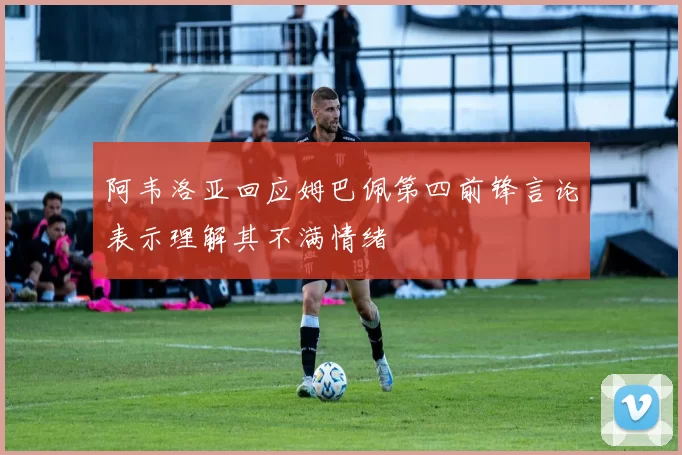 阿韦洛亚回应姆巴佩第四前锋言论表示理解其不满情绪
