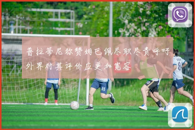 普拉蒂尼称赞姆巴佩尽职尽责呼吁外界对其评价应更加宽容