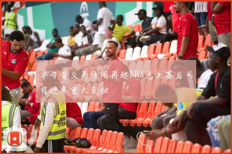字母哥交易传闻再起NBA总决赛后或将迎来重大变动