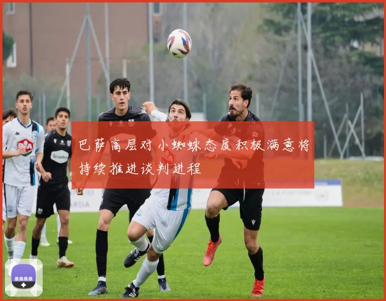 巴萨高层对小蜘蛛态度积极满意将持续推进谈判进程