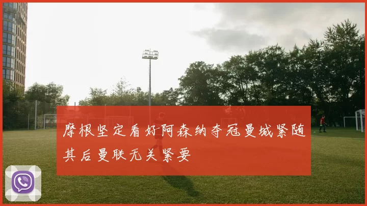 摩根坚定看好阿森纳夺冠曼城紧随其后曼联无关紧要