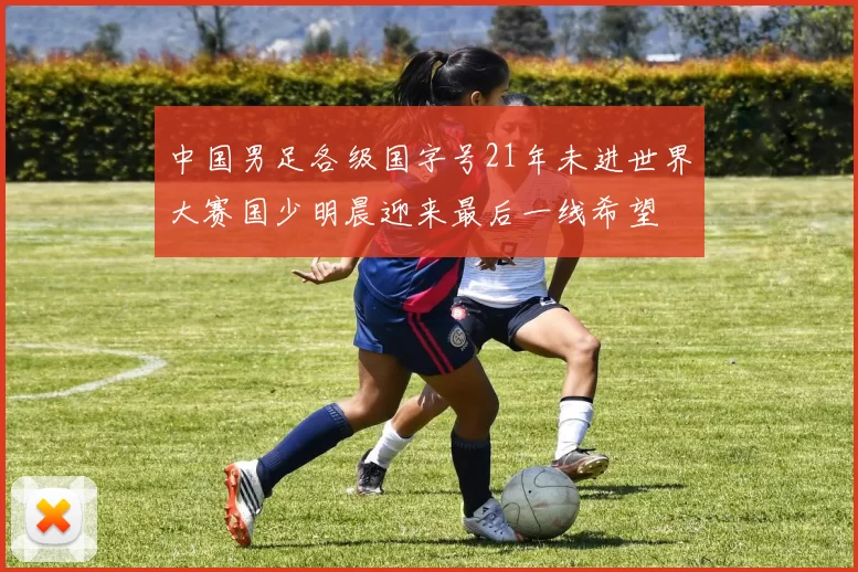 中国男足各级国字号21年未进世界大赛国少明晨迎来最后一线希望