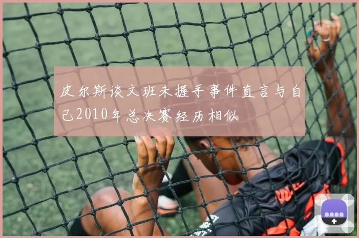 皮尔斯谈文班未握手事件直言与自己2010年总决赛经历相似
