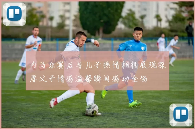 内马尔赛后与儿子热情相拥展现深厚父子情感温馨瞬间感动全场
