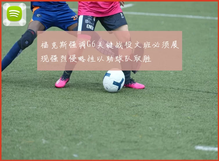 福克斯强调G6关键战役文班必须展现强烈侵略性以助球队取胜