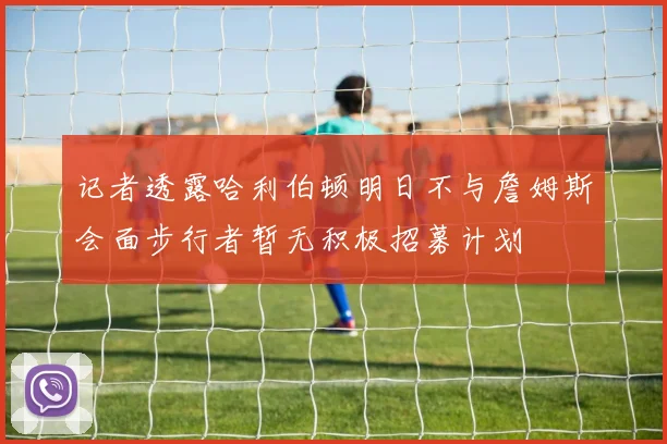 记者透露哈利伯顿明日不与詹姆斯会面步行者暂无积极招募计划